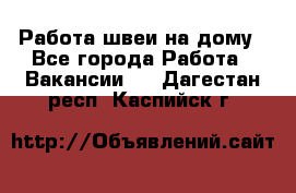 Работа швеи на дому - Все города Работа » Вакансии   . Дагестан респ.,Каспийск г.